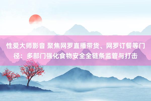 性爱大师影音 聚焦网罗直播带货、网罗订餐等门径：多部门强化食物安全全链条监管与打击
