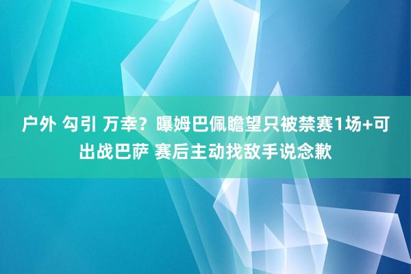 户外 勾引 万幸？曝姆巴佩瞻望只被禁赛1场+可出战巴萨 赛后主动找敌手说念歉