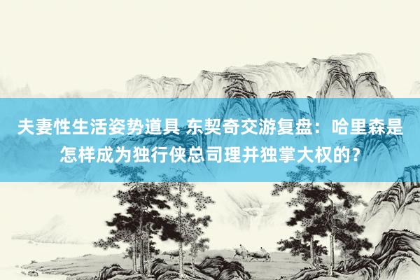 夫妻性生活姿势道具 东契奇交游复盘：哈里森是怎样成为独行侠总司理并独掌大权的？