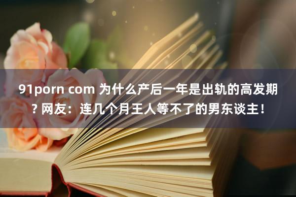 91porn com 为什么产后一年是出轨的高发期? 网友：连几个月王人等不了的男东谈主！