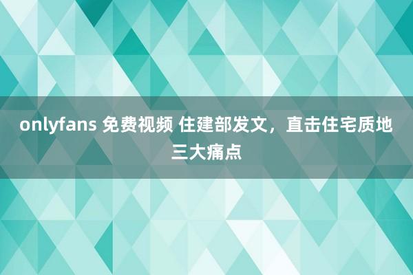 onlyfans 免费视频 住建部发文，直击住宅质地三大痛点