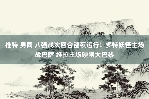 推特 男同 八强战次回合整夜运行！多特妖怪主场战巴萨 维拉主场硬刚大巴黎