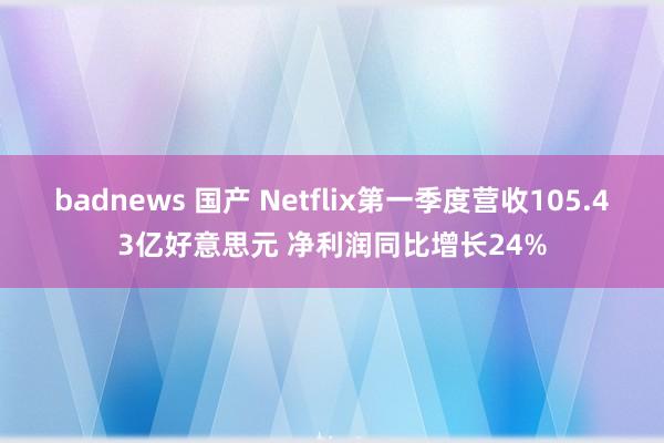 badnews 国产 Netflix第一季度营收105.43亿好意思元 净利润同比增长24%