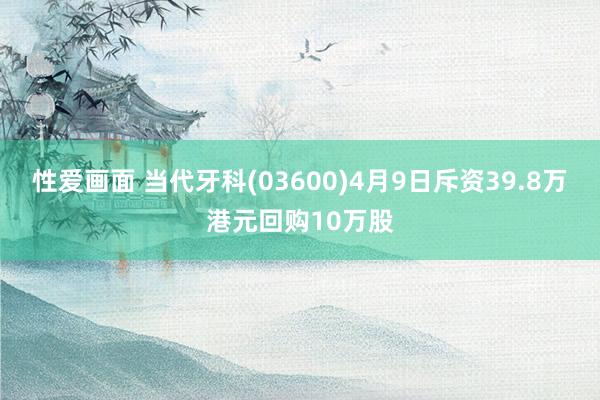 性爱画面 当代牙科(03600)4月9日斥资39.8万港元回购10万股