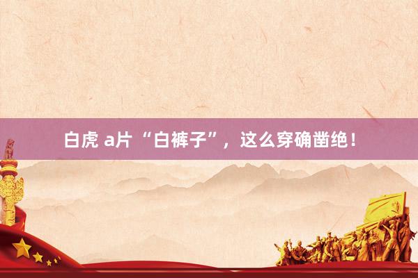 白虎 a片 “白裤子”，这么穿确凿绝！